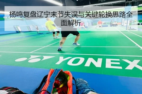 杨鸣复盘辽宁末节失误与关键轮换思路全面解析